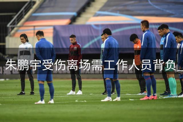 朱鹏宇受伤离场需工作人员背负 具体伤情仍待确认